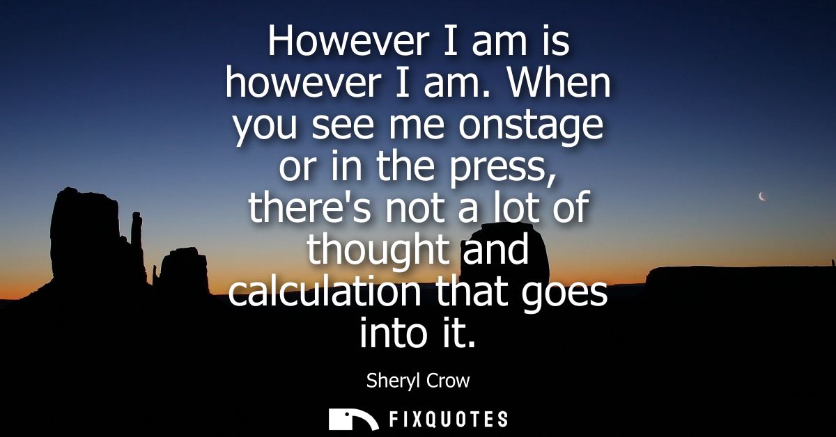However I am is however I am. When you see me onstage or in the press, theres not a lot of thought and calculation that 