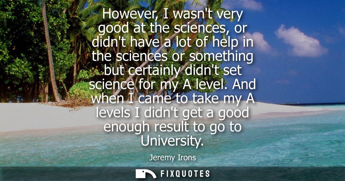 However, I wasnt very good at the sciences, or didnt have a lot of help in the sciences or something but certainly didnt