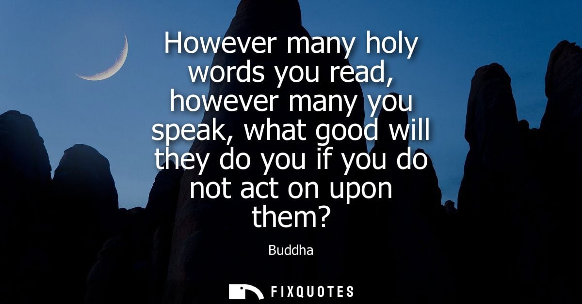 However many holy words you read, however many you speak, what good will they do you if you do not act on upon them? - B