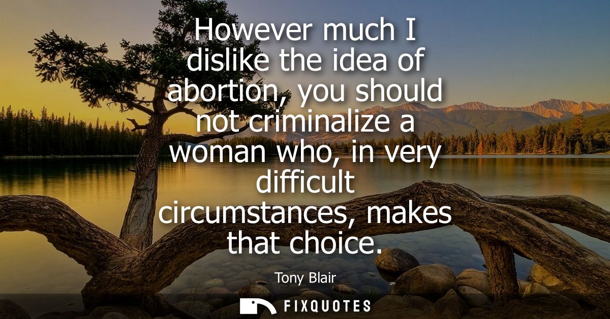 However much I dislike the idea of abortion, you should not criminalize a woman who, in very difficult circumstances, ma