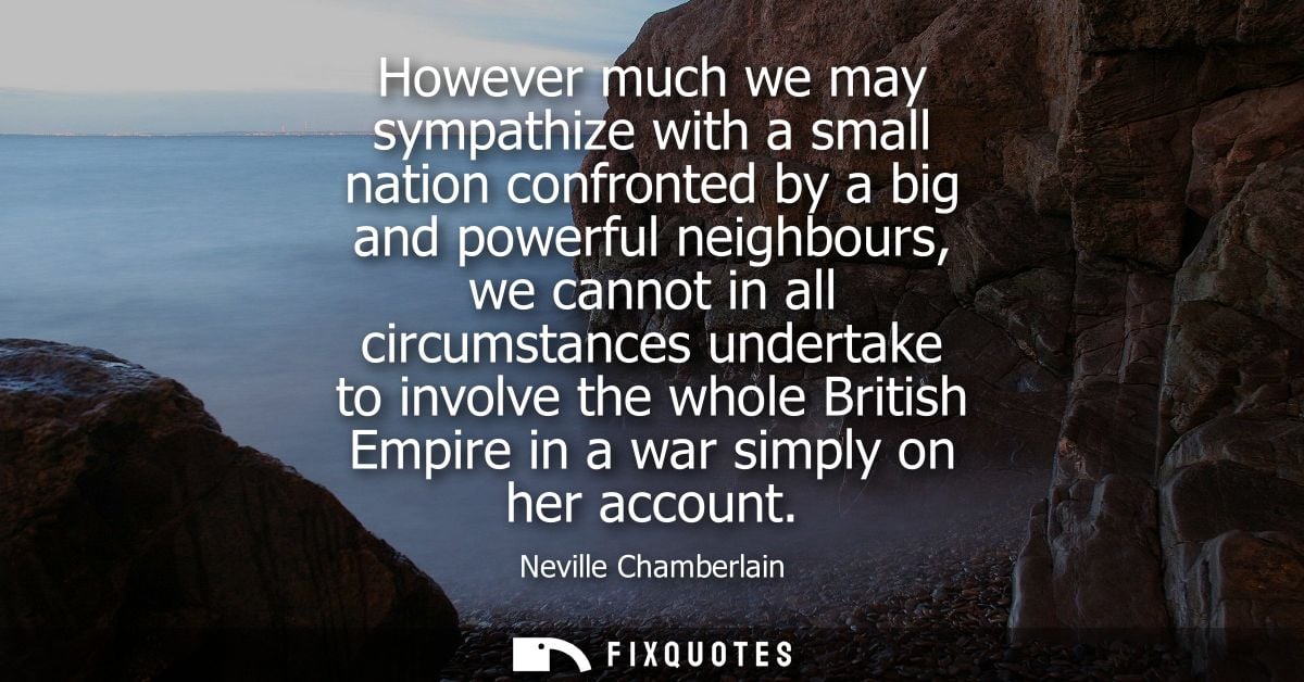 However much we may sympathize with a small nation confronted by a big and powerful neighbours, we cannot in all circums