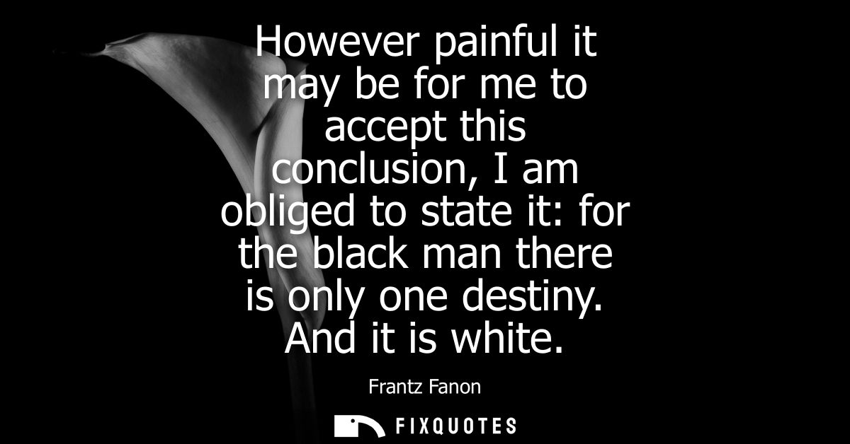 However painful it may be for me to accept this conclusion, I am obliged to state it: for the black man there is only on