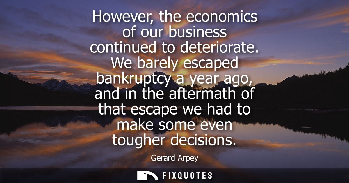 However, the economics of our business continued to deteriorate. We barely escaped bankruptcy a year ago, and in the aft