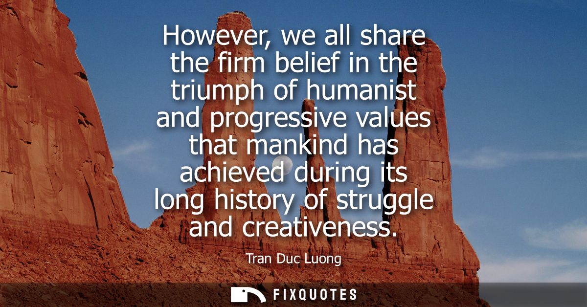 However, we all share the firm belief in the triumph of humanist and progressive values that mankind has achieved during