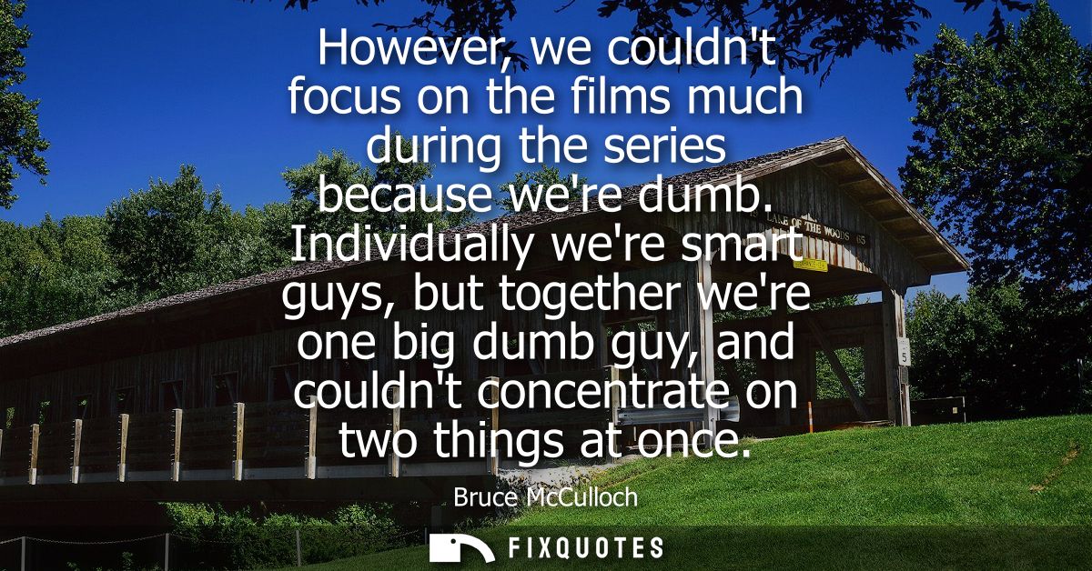 However, we couldnt focus on the films much during the series because were dumb. Individually were smart guys, but toget