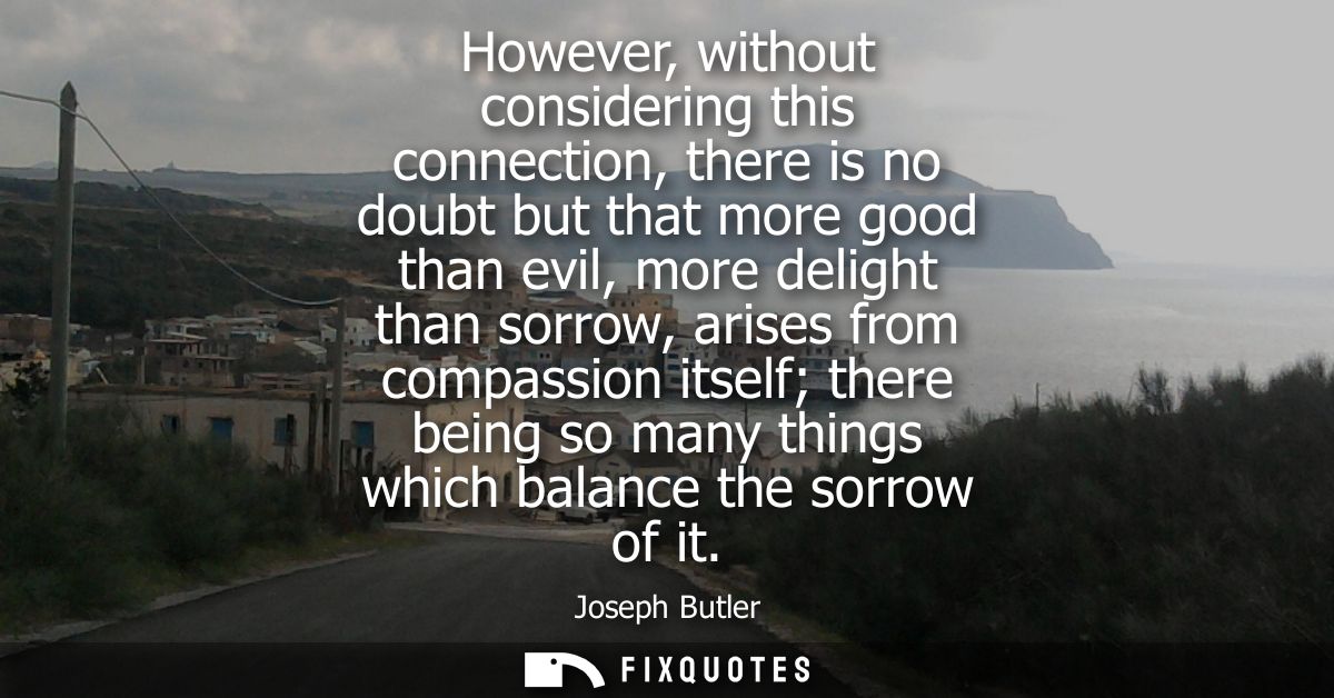 However, without considering this connection, there is no doubt but that more good than evil, more delight than sorrow, 