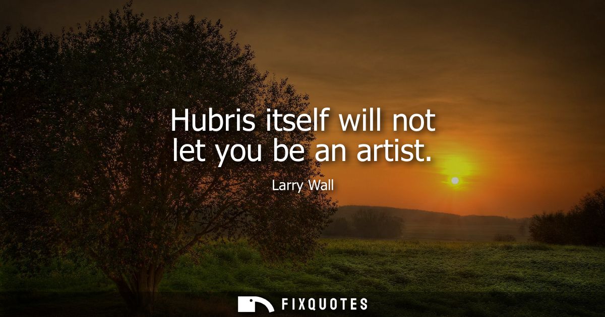 Hubris itself will not let you be an artist