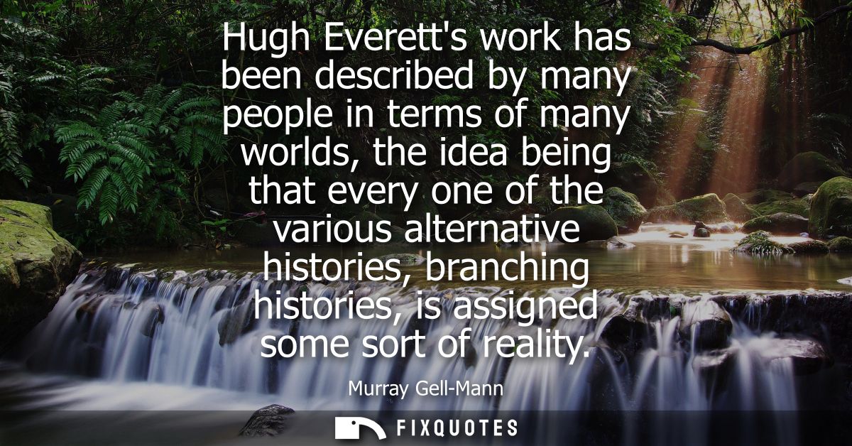 Hugh Everetts work has been described by many people in terms of many worlds, the idea being that every one of the vario