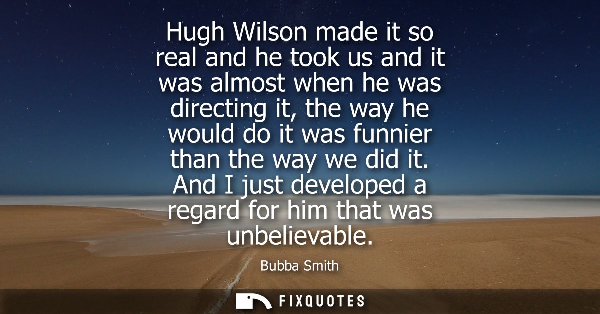 Hugh Wilson made it so real and he took us and it was almost when he was directing it, the way he would do it was funnie