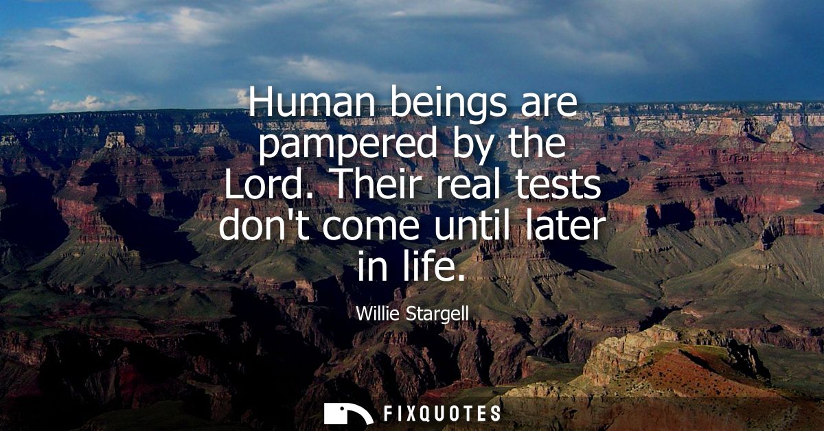 Human beings are pampered by the Lord. Their real tests dont come until later in life