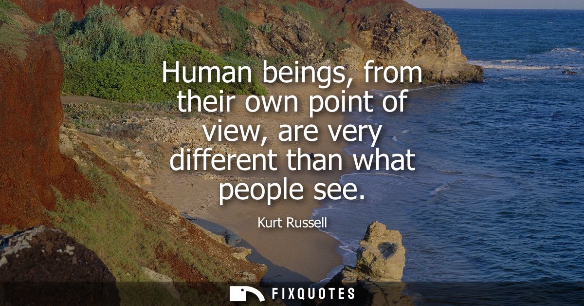Human beings, from their own point of view, are very different than what people see