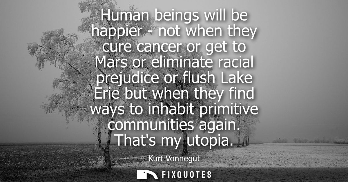 Human beings will be happier - not when they cure cancer or get to Mars or eliminate racial prejudice or flush Lake Erie