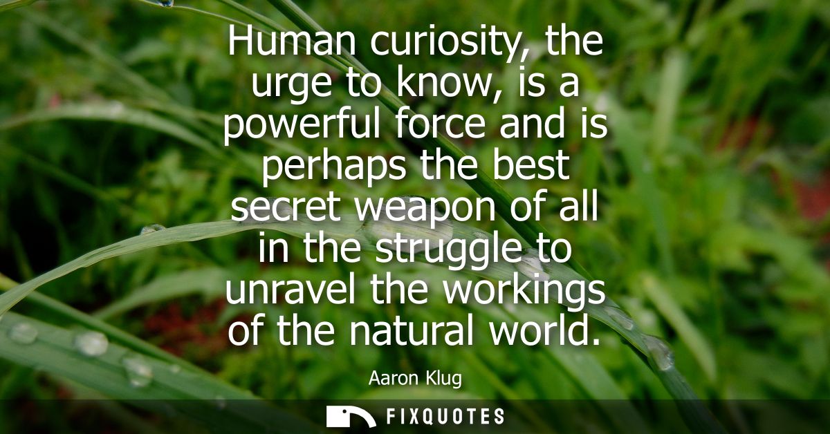 Human curiosity, the urge to know, is a powerful force and is perhaps the best secret weapon of all in the struggle to u