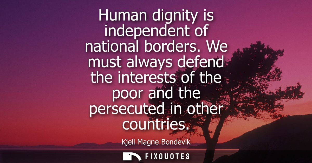 Human dignity is independent of national borders. We must always defend the interests of the poor and the persecuted in 