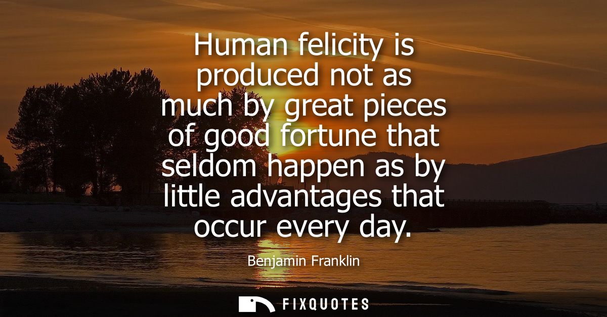 Human felicity is produced not as much by great pieces of good fortune that seldom happen as by little advantages that o