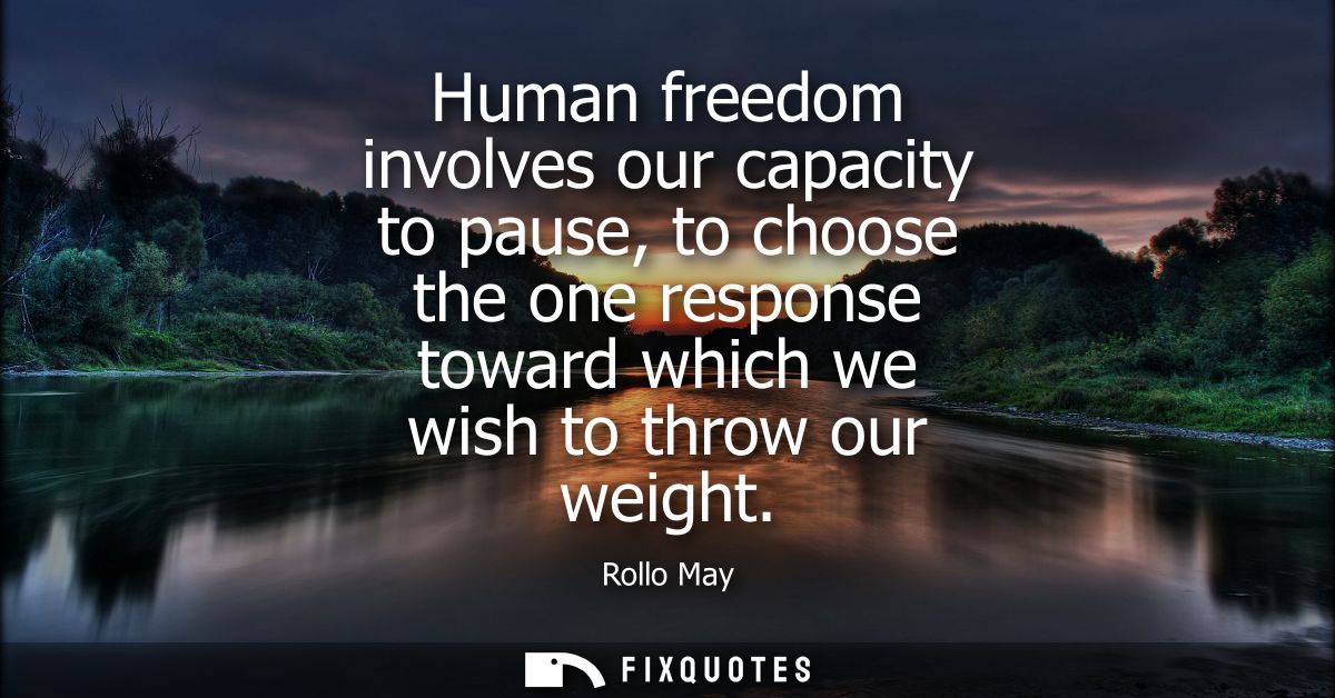 Human freedom involves our capacity to pause, to choose the one response toward which we wish to throw our weight
