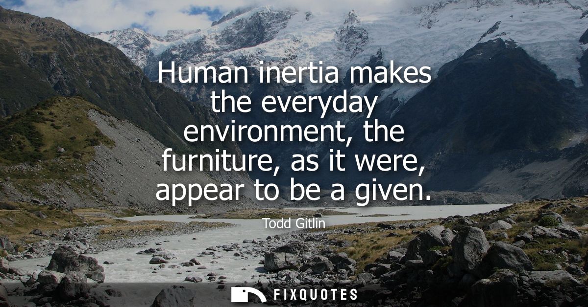Human inertia makes the everyday environment, the furniture, as it were, appear to be a given