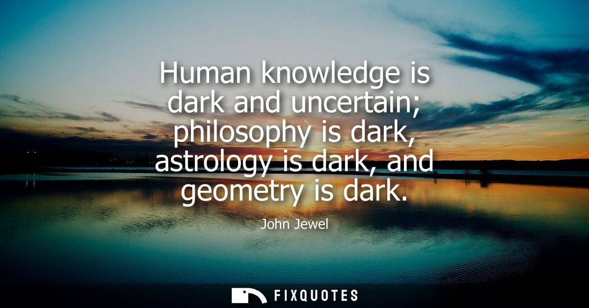 Human knowledge is dark and uncertain philosophy is dark, astrology is dark, and geometry is dark