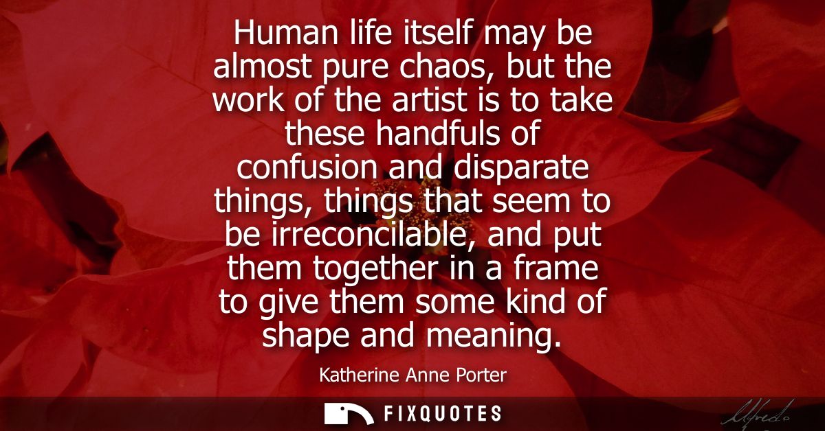 Human life itself may be almost pure chaos, but the work of the artist is to take these handfuls of confusion and dispar