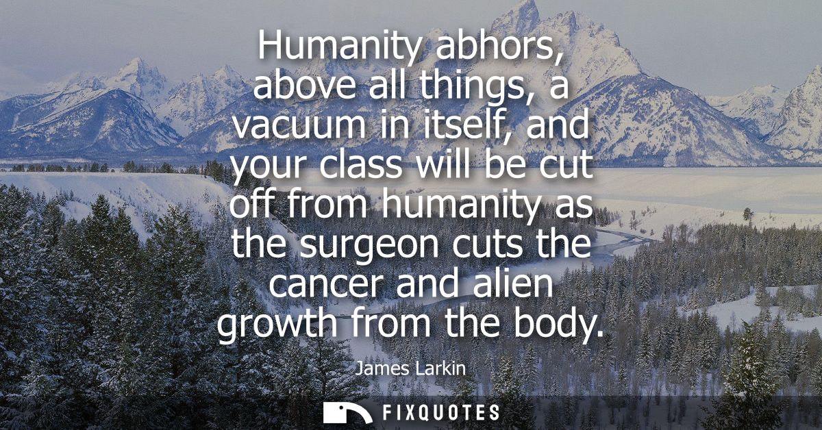 Humanity abhors, above all things, a vacuum in itself, and your class will be cut off from humanity as the surgeon cuts 
