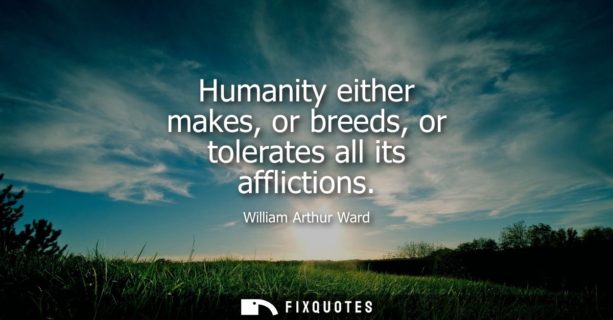 Humanity either makes, or breeds, or tolerates all its afflictions
