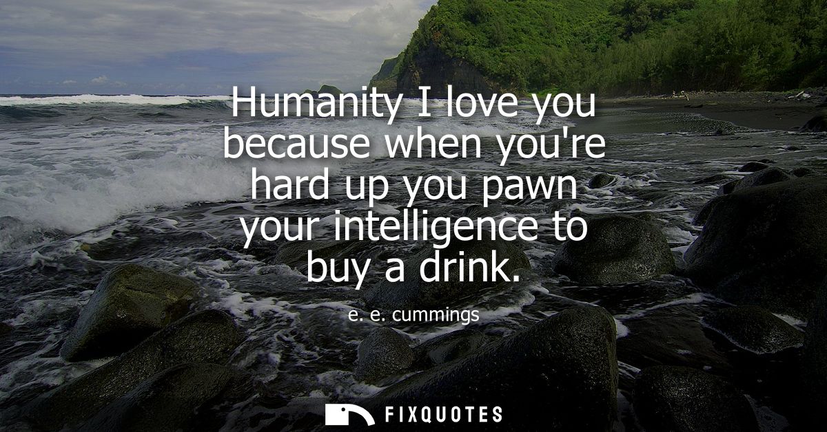 Humanity I love you because when youre hard up you pawn your intelligence to buy a drink