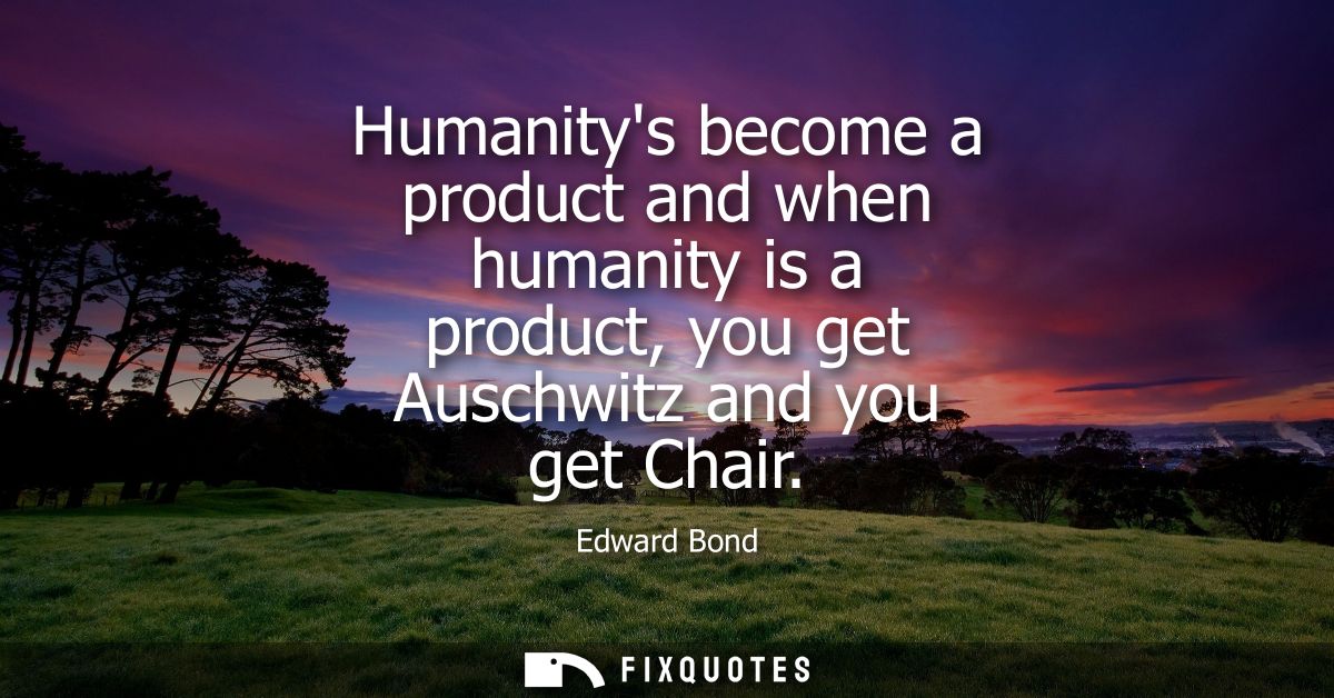 Humanitys become a product and when humanity is a product, you get Auschwitz and you get Chair
