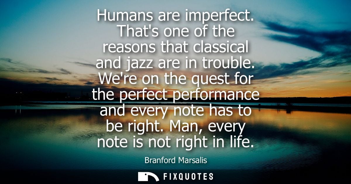 Humans are imperfect. Thats one of the reasons that classical and jazz are in trouble. Were on the quest for the perfect