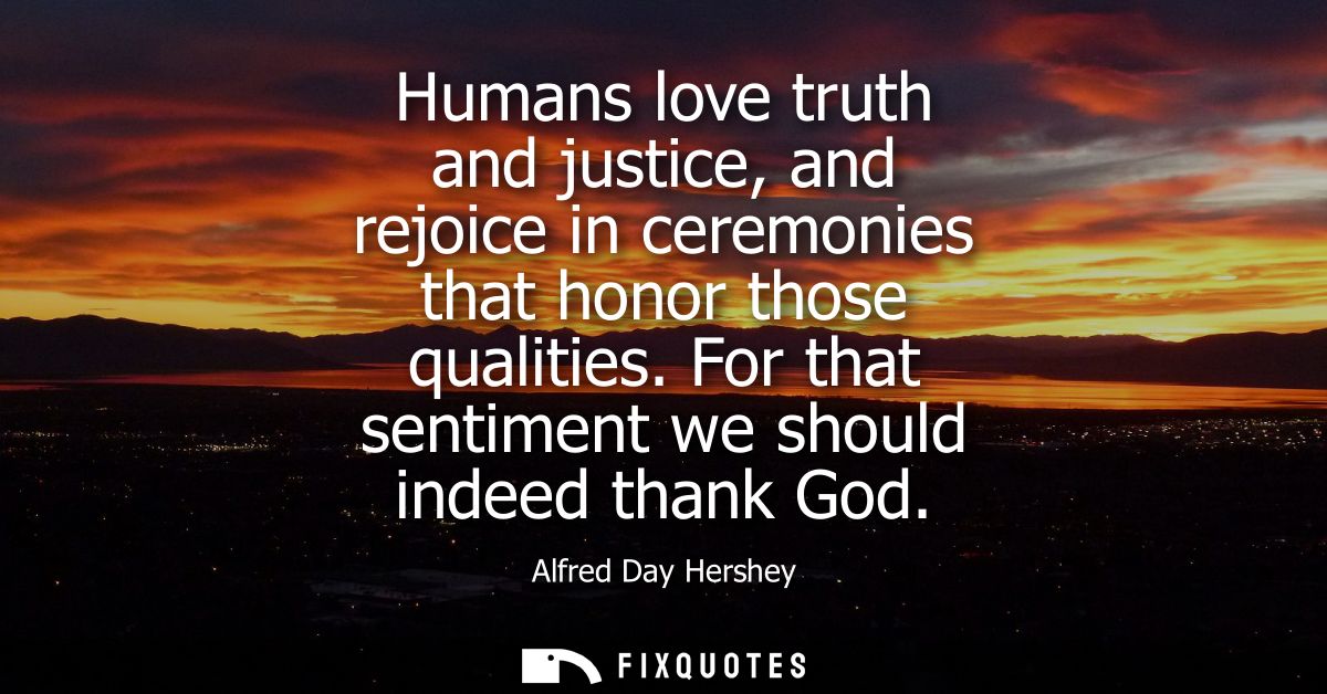 Humans love truth and justice, and rejoice in ceremonies that honor those qualities. For that sentiment we should indeed