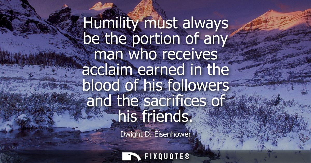 Humility must always be the portion of any man who receives acclaim earned in the blood of his followers and the sacrifi