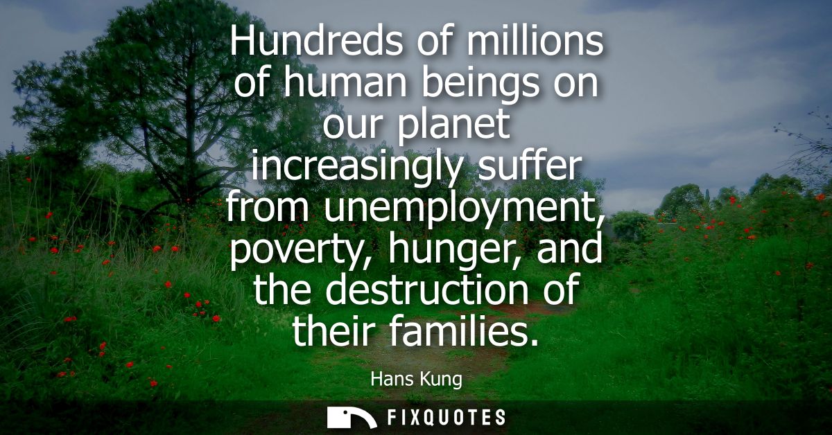 Hundreds of millions of human beings on our planet increasingly suffer from unemployment, poverty, hunger, and the destr