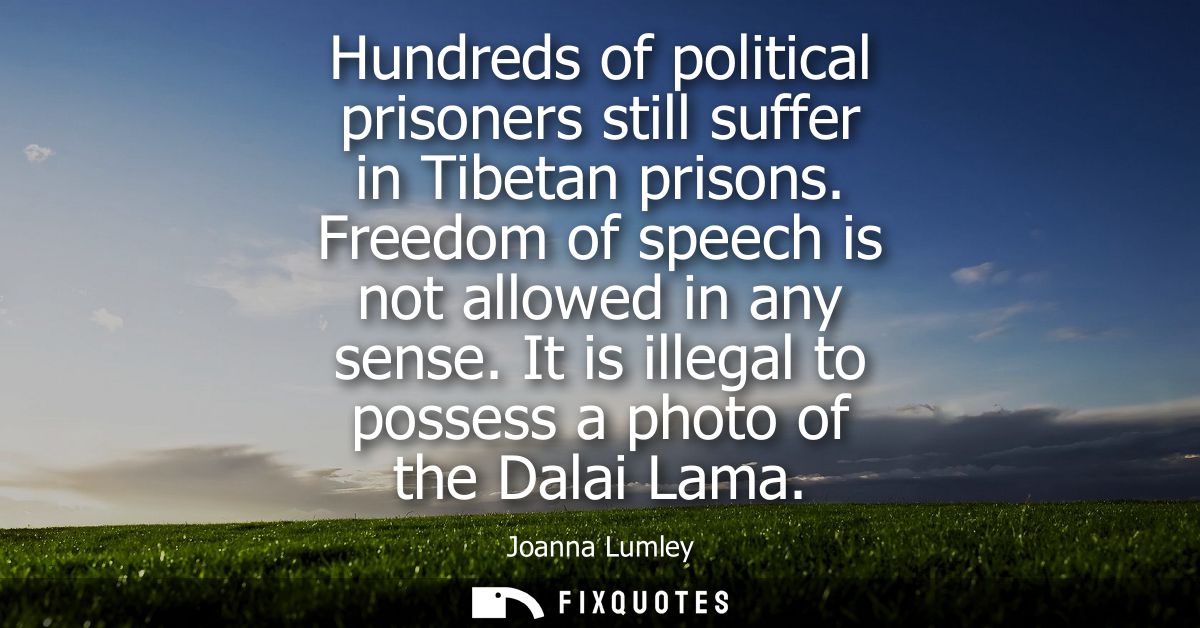 Hundreds of political prisoners still suffer in Tibetan prisons. Freedom of speech is not allowed in any sense.