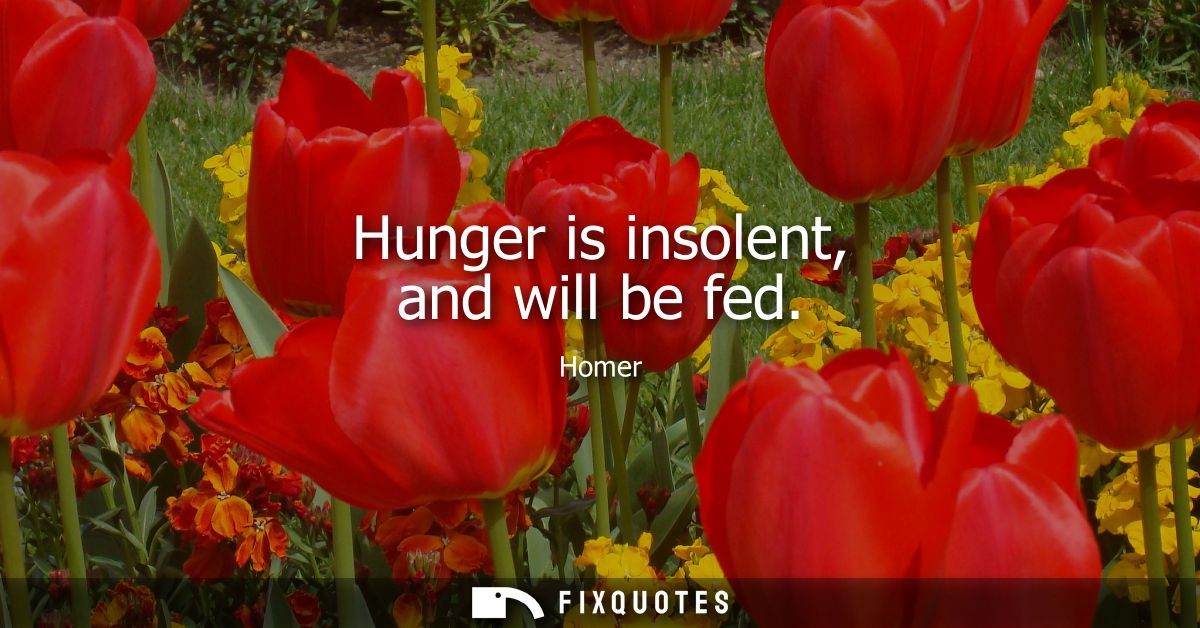 Hunger is insolent, and will be fed