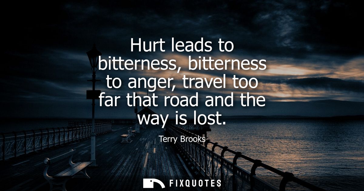 Hurt leads to bitterness, bitterness to anger, travel too far that road and the way is lost