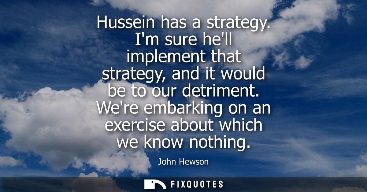 Hussein has a strategy. Im sure hell implement that strategy, and it would be to our detriment. Were embarking on an exe