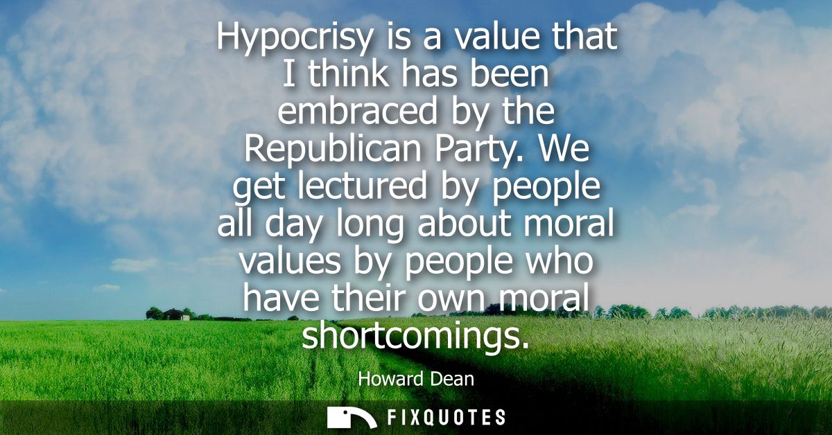 Hypocrisy is a value that I think has been embraced by the Republican Party. We get lectured by people all day long abou