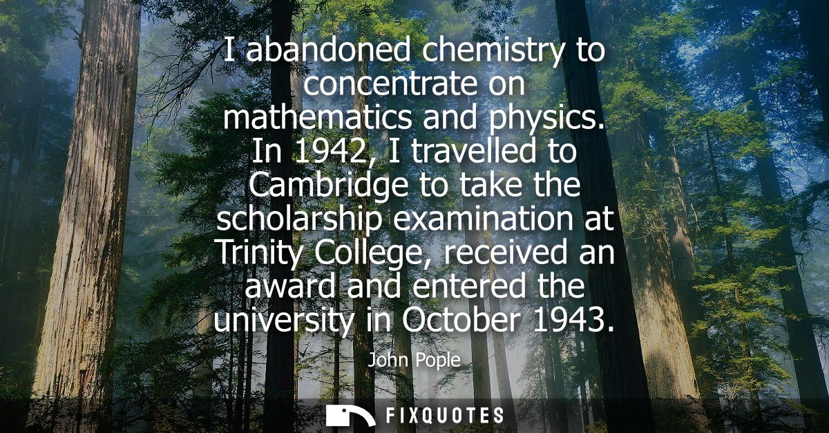 I abandoned chemistry to concentrate on mathematics and physics. In 1942, I travelled to Cambridge to take the scholarsh
