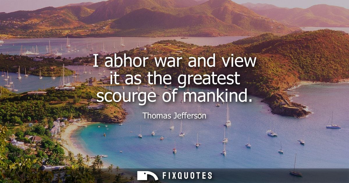 I abhor war and view it as the greatest scourge of mankind - Thomas Jefferson