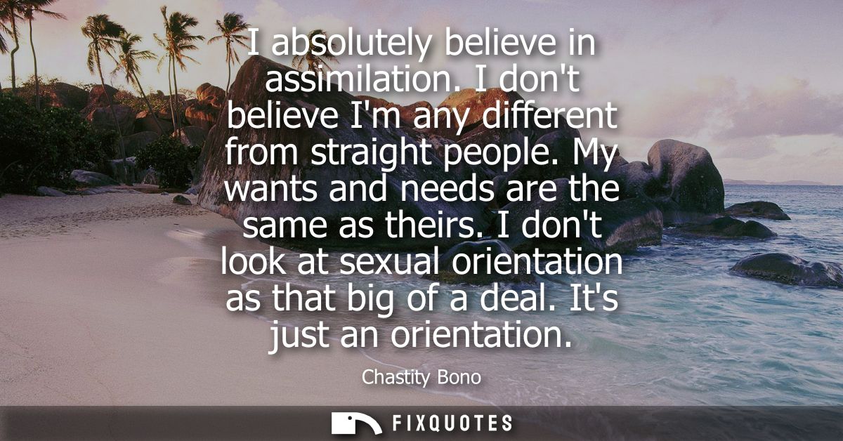 I absolutely believe in assimilation. I dont believe Im any different from straight people. My wants and needs are the s
