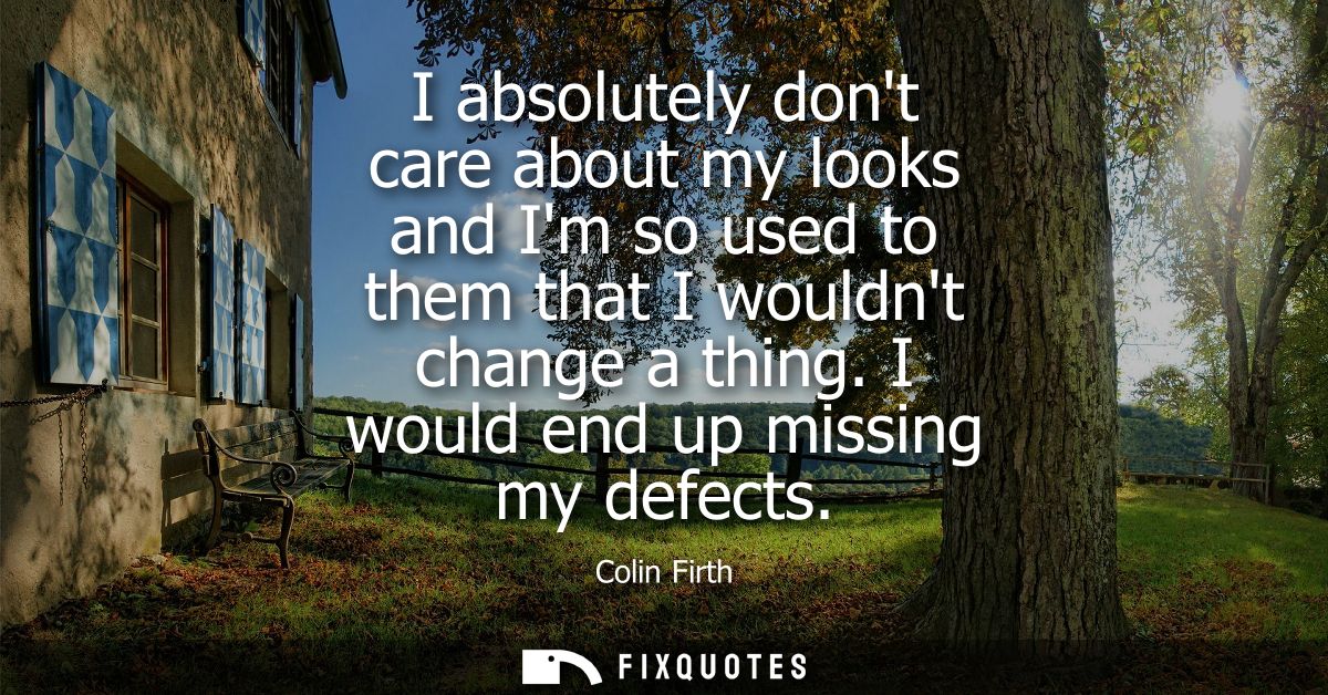 I absolutely dont care about my looks and Im so used to them that I wouldnt change a thing. I would end up missing my de