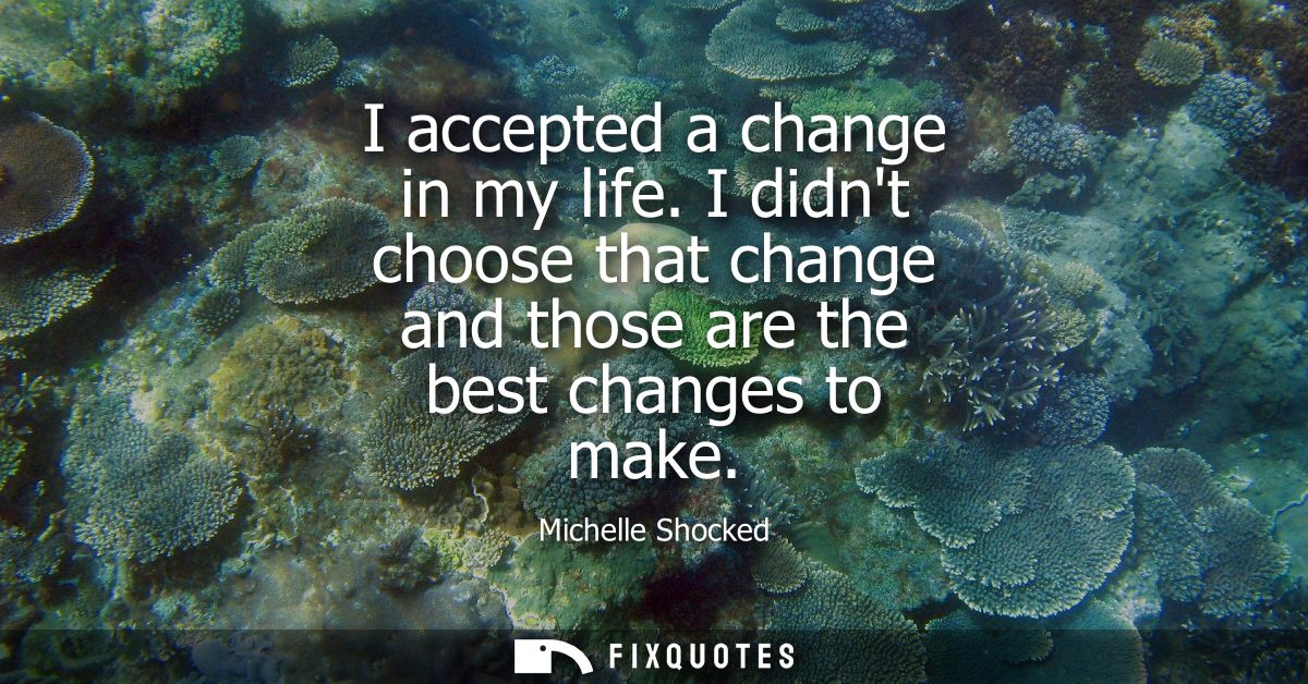 I accepted a change in my life. I didnt choose that change and those are the best changes to make