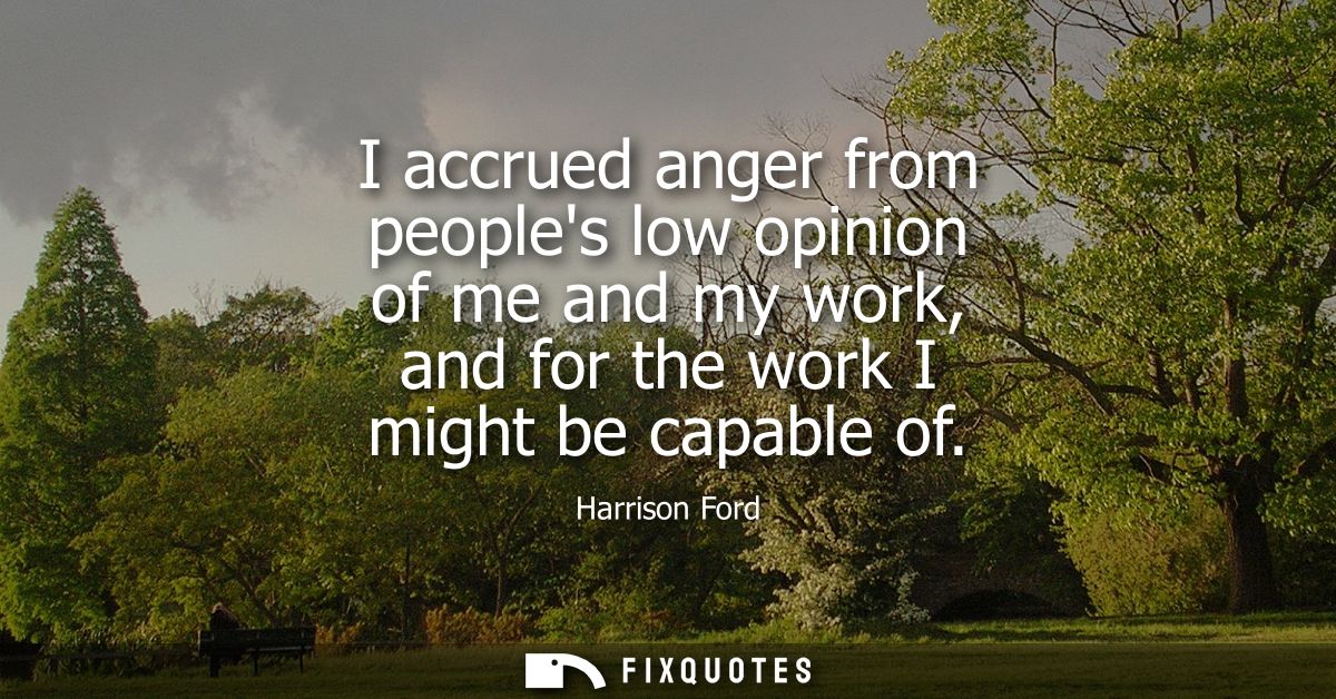 I accrued anger from peoples low opinion of me and my work, and for the work I might be capable of