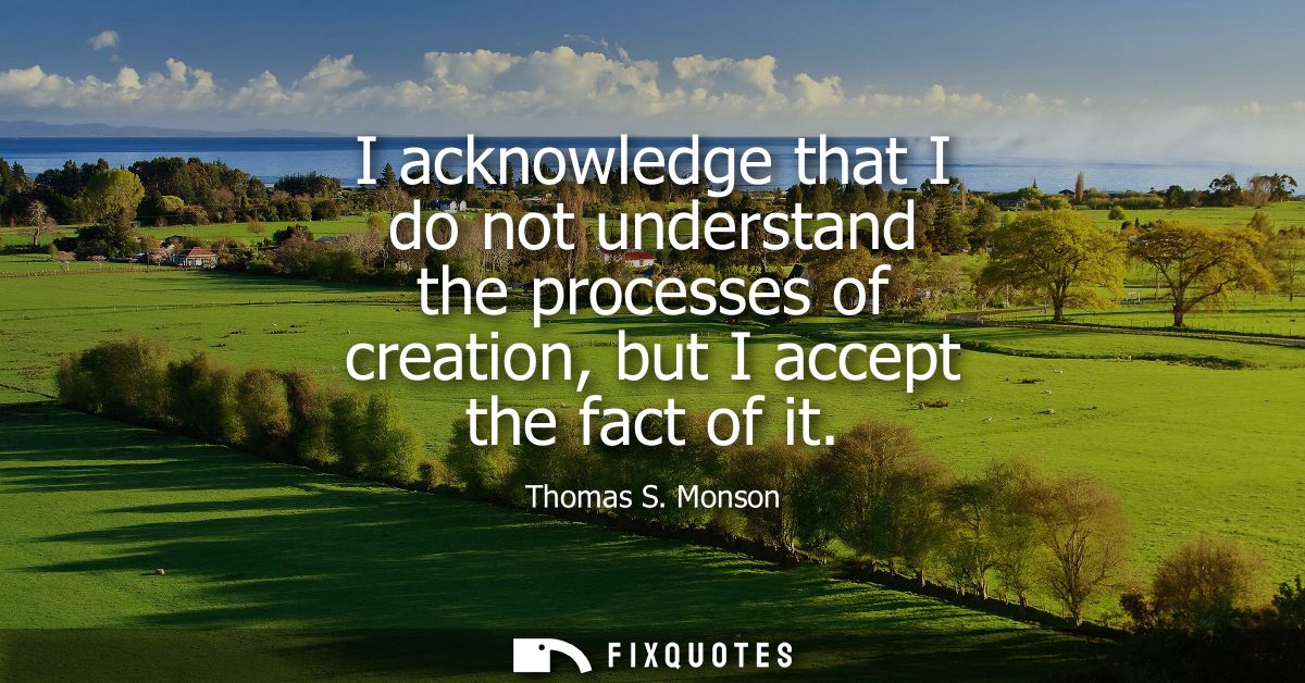 I acknowledge that I do not understand the processes of creation, but I accept the fact of it