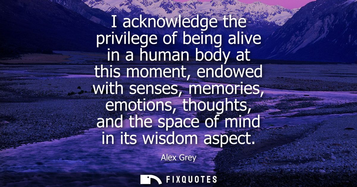 I acknowledge the privilege of being alive in a human body at this moment, endowed with senses, memories, emotions, thou