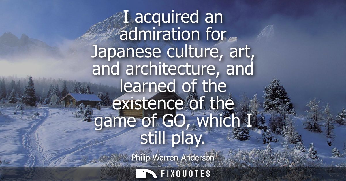 I acquired an admiration for Japanese culture, art, and architecture, and learned of the existence of the game of GO, wh