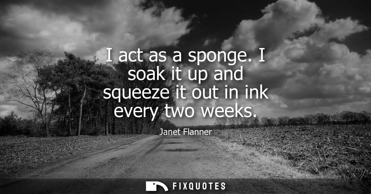 I act as a sponge. I soak it up and squeeze it out in ink every two weeks
