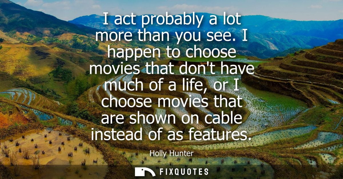 I act probably a lot more than you see. I happen to choose movies that dont have much of a life, or I choose movies that