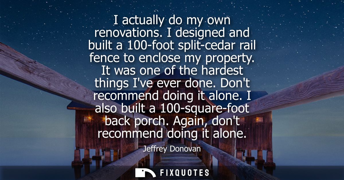 I actually do my own renovations. I designed and built a 100-foot split-cedar rail fence to enclose my property. It was 