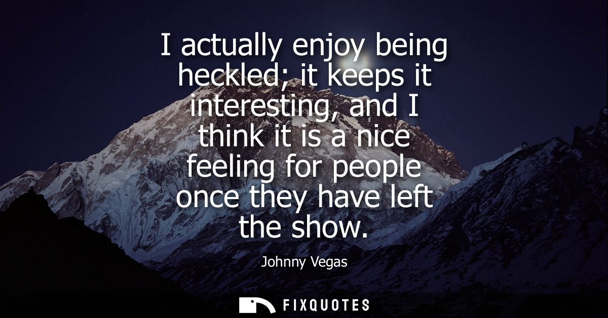 I actually enjoy being heckled it keeps it interesting, and I think it is a nice feeling for people once they have left 