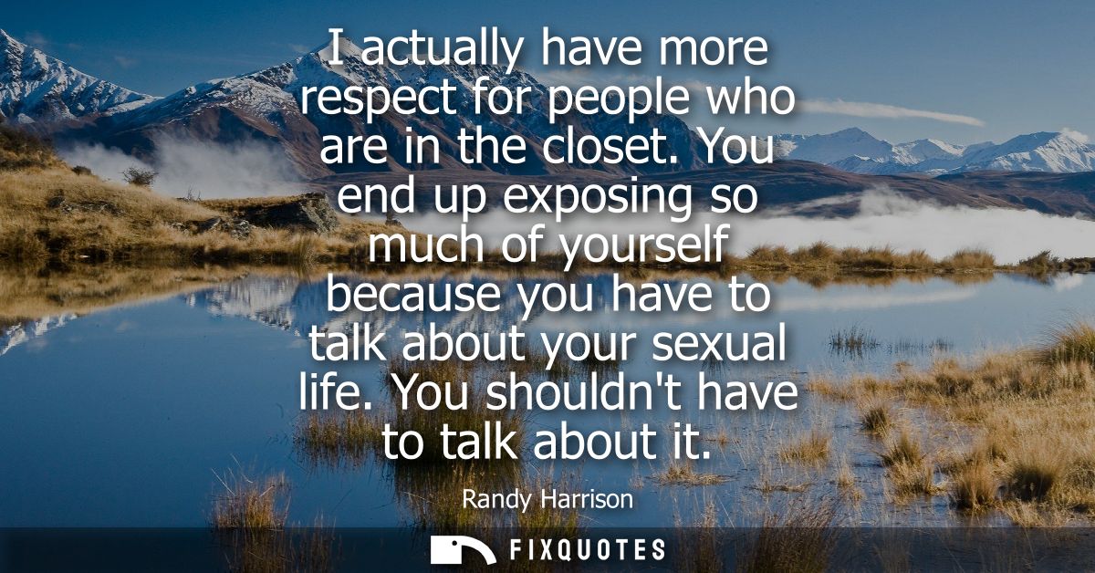 I actually have more respect for people who are in the closet. You end up exposing so much of yourself because you have 